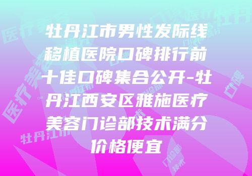 牡丹江市男性发际线移植医院口碑排行前十佳口碑集合公开-牡丹江西安区雅施医疗美容门诊部技术满分价格便宜