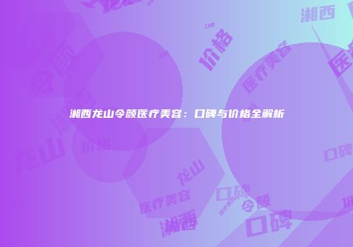 湘西龙山令颜医疗美容：口碑与价格全解析