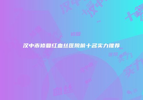 汉中市修复红血丝医院前十名实力推荐