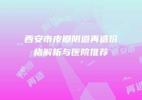 西安市皮瓣阴道再造价格解析与医院推荐