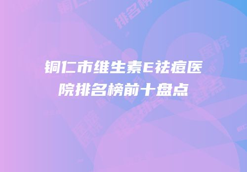 铜仁市维生素E祛痘医院排名榜前十盘点