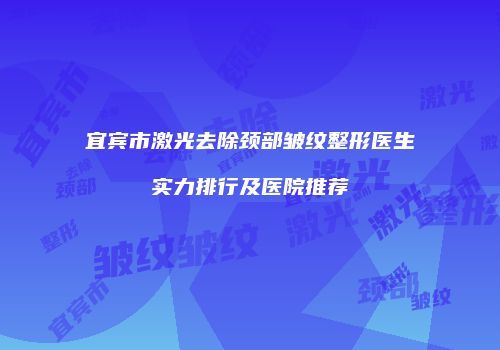 宜宾市激光去除颈部皱纹整形医生实力排行及医院推荐
