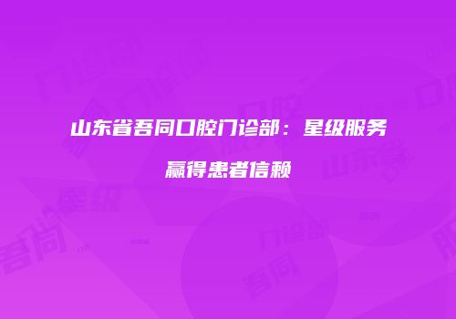 山东省吾同口腔门诊部：星级服务赢得患者信赖