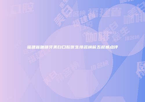 福建省咖啡牙美白口腔医生排名榜前五权威点评