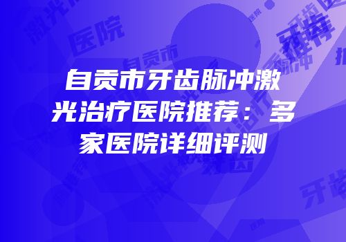 自贡市牙齿脉冲激光治疗医院推荐：多家医院详细评测