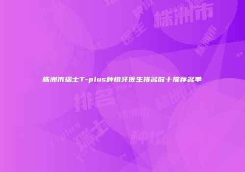 株洲市瑞士T-plus种植牙医生排名前十推荐名单