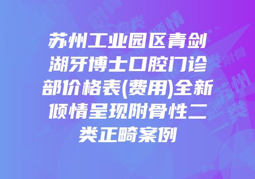 苏州工业园区青剑湖牙博士口腔门诊部价格表(费用)全新倾情呈现附骨性二类正畸案例