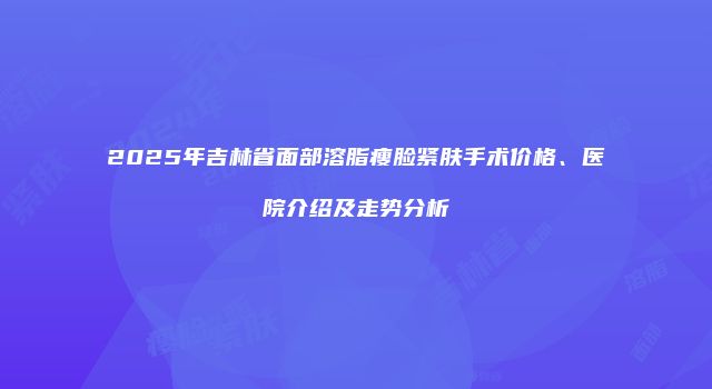 2025年吉林省面部溶脂瘦脸紧肤手术价格、医院介绍及走势分析