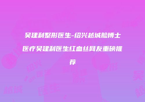 吴建利整形医生-绍兴越城脸博士医疗吴建利医生红血丝网友重磅推荐
