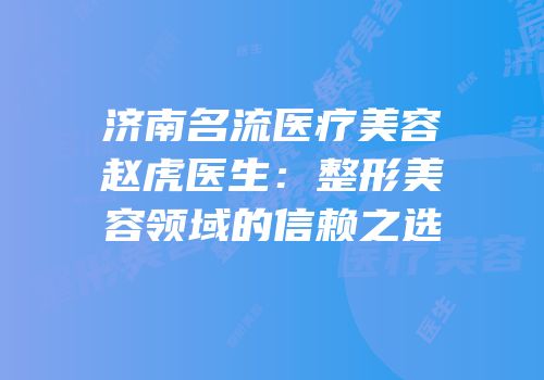 济南名流医疗美容赵虎医生：整形美容领域的信赖之选
