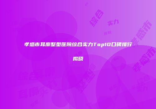 孝感市耳廓整型医院综合实力Top10口碑排行揭晓