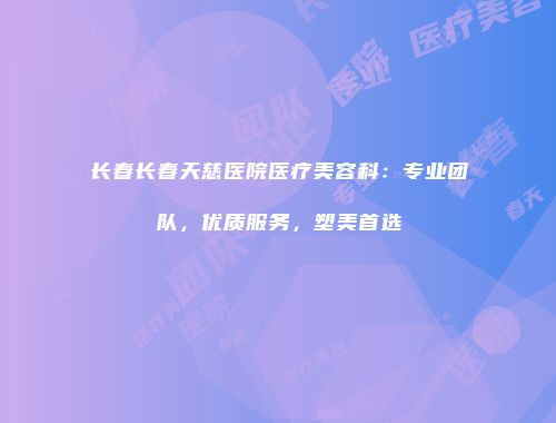 长春长春天慈医院医疗美容科：专业团队，优质服务，塑美首选