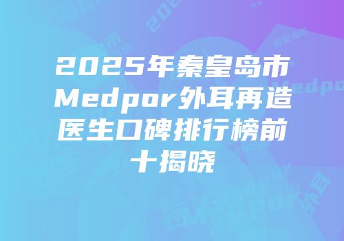 2025年秦皇岛市Medpor外耳再造医生口碑排行榜前十揭晓