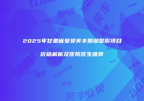 2025年甘肃省爱贝芙丰颞部整形项目价格解析及医院医生推荐