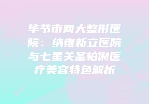 毕节市两大整形医院：纳雍新立医院与七星关圣柏俐医疗美容特色解析