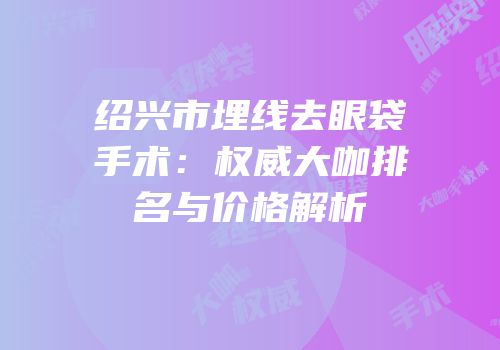 绍兴市埋线去眼袋手术：权威大咖排名与价格解析