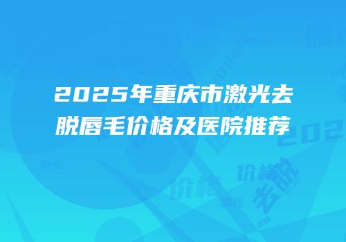 2025年重庆市激光去脱唇毛价格及医院推荐