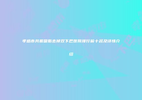 孝感市共振吸脂去掉双下巴医院排行前十名及详情介绍