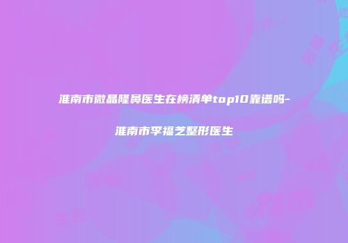 淮南市微晶隆鼻医生在榜清单top10靠谱吗-淮南市李福芝整形医生