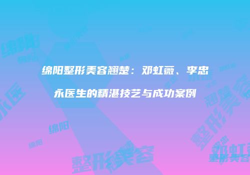 绵阳整形美容翘楚：邓虹薇、李忠永医生的精湛技艺与成功案例
