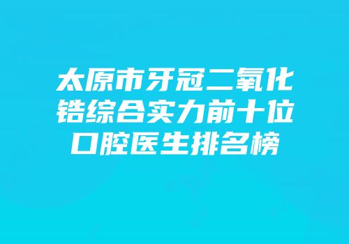 太原市牙冠二氧化锆综合实力前十位口腔医生排名榜