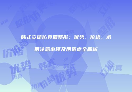 韩式立体仿真眉整形：优势、价格、术后注意事项及后遗症全解析