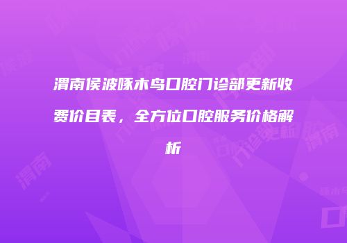 渭南侯波啄木鸟口腔门诊部更新收费价目表，全方位口腔服务价格解析
