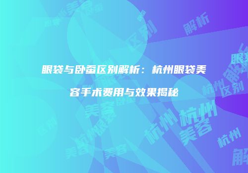 眼袋与卧蚕区别解析：杭州眼袋美容手术费用与效果揭秘