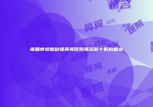 莆田市修复缺损鼻翼医院排名前十机构盘点