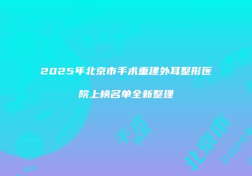 2025年北京市手术重建外耳整形医院上榜名单全新整理