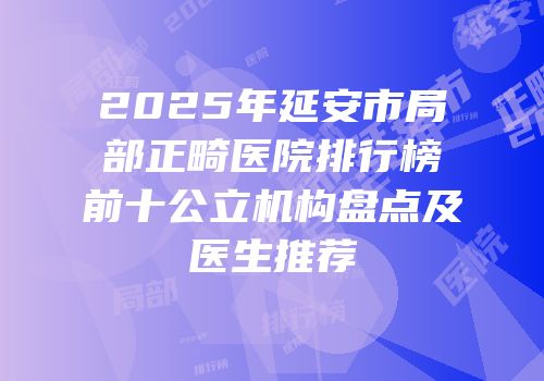 2025年延安市局部正畸医院排行榜前十公立机构盘点及医生推荐