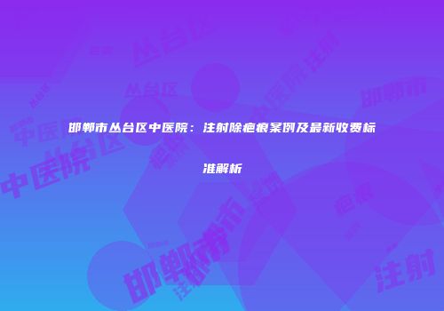 邯郸市丛台区中医院：注射除疤痕案例及最新收费标准解析