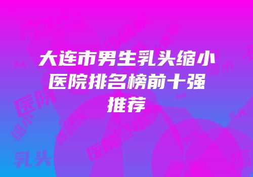 大连市男生乳头缩小医院排名榜前十强推荐