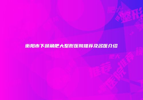 衡阳市下颌角肥大整形医院推荐及名医介绍