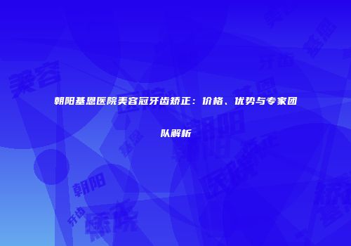 朝阳基恩医院美容冠牙齿矫正：价格、优势与专家团队解析