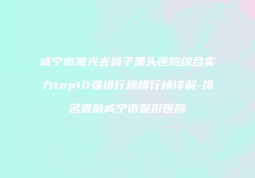咸宁市激光去鼻子黑头医院综合实力top10强排行榜排行榜详解-排名靠前咸宁市整形医院