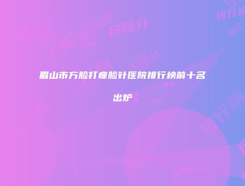 眉山市方脸打瘦脸针医院排行榜前十名出炉