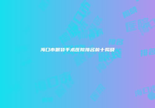 海口市眼袋手术医院排名前十揭晓