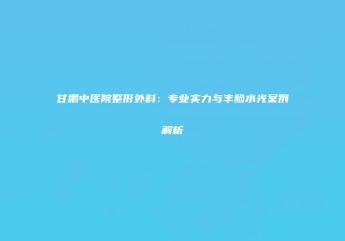 甘肃中医院整形外科：专业实力与丰脸水光案例解析