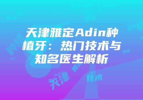 天津雅定Adin种植牙：热门技术与知名医生解析