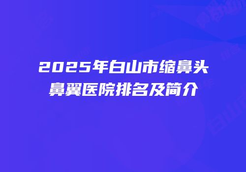2025年白山市缩鼻头鼻翼医院排名及简介
