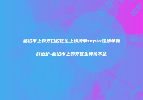 临沧市上颚牙口腔医生上榜清单top10强榜单新鲜出炉-临沧市上颚牙医生评价不吭