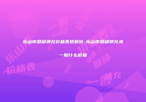 乐山市颞部填充价格表抢鲜价-乐山市颞部填充术一般什么价格