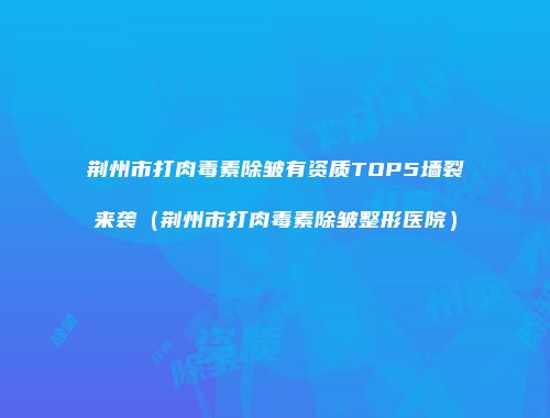 荆州市打肉毒素除皱有资质TOP5墙裂来袭（荆州市打肉毒素除皱整形医院）