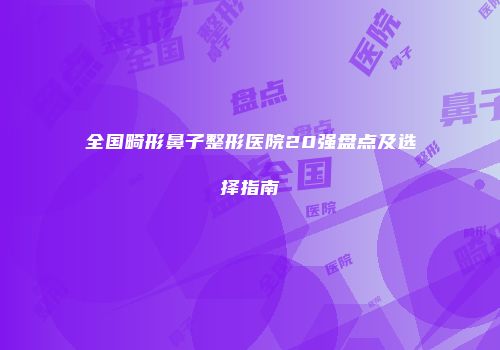 全国畸形鼻子整形医院20强盘点及选择指南