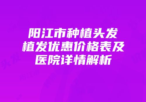 阳江市种植头发植发优惠价格表及医院详情解析