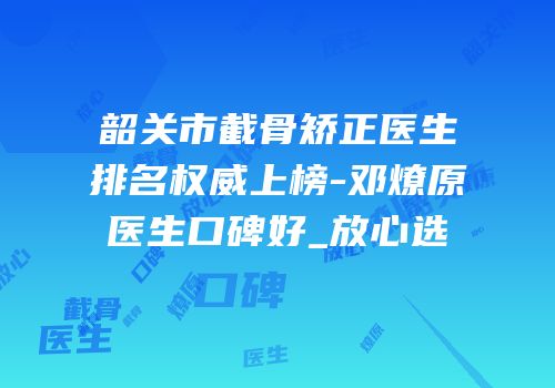 韶关市截骨矫正医生排名权威上榜-邓燎原医生口碑好_放心选