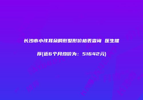 长沙市小孩耳朵畸形整形价格表查询 医生推荐(近6个月均价为：51642元)