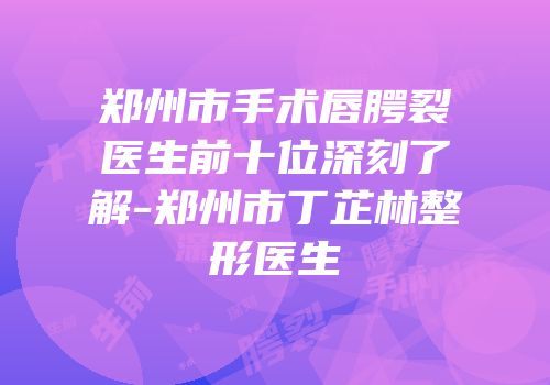 郑州市手术唇腭裂医生前十位深刻了解-郑州市丁芷林整形医生