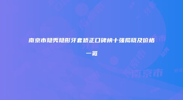 南京市隐秀隐形牙套矫正口碑榜十强揭晓及价格一览